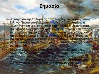 Σημαςία

• Η ναυμαχία τθσ Σαλαμίνασ αποτελεί ςθμείο κάμπθσ ςτουσ
  Ελλθνο-Ρερςικοφσ Ρόλεμουσ[80]. Μετά τθ Σαλαμίνα, θ
  Ρελοπόννθςοσ, και κατ' επζκταςθ θ Ελλάδα ωσ οντότθτα,
  ζμεινε αςφαλισ από τθν κατάλθψθ - οι Ρζρςεσ υπζςτθςαν
  ζνα μεγάλο πλιγμα για το γόθτρο και το θκικό τουσ (κακϊσ
  και ςοβαρζσ υλικζσ ηθμιζσ).[119] Στισ μάχεσ των Ρλαταιϊν
  και τθσ Μυκάλθσ, θ απειλι για τθν κατάλθψθ τθσ Ελλάδασ
  εξαφανίςτθκε, και οι Σφμμαχοι ιταν ικανοί να αρχίςουν
  τθν αντεπίκεςθ.[
• Ππωσ οι μάχεσ ςτον Μαρακϊνα και ςτισ Θερμοπφλεσ, θ
  Σαλαμίνα ζλαβε τον τίτλο «κρυλικι μάχθ» (ςε αντίκεςθ,
  για παράδειγμα, με τθν πιο αποφαςιςτικι μάχθ των
  Ρλαταιϊν), ίςωσ λόγω τθσ απελπιςτικισ κατάςταςθσ των
  Ελλινων και των εξαιρετικά δφςκολων ςυνκθκϊν[6]
 