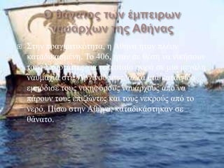    ΢ηελ πξαγκαηηθόηεηα, ε Αζήλα ήηαλ πιένλ
    θαηαδηθαζκέλε. Σν 406, ήηαλ ζε ζέζε λα ληθήζνπλ
    ηνπο ΢παξηηάηεο γηα ηειεπηαία θνξά ζε κηα κεγάιε
    λαπκαρία ζηηο Αξγηλνύζζεο, αιιά κηα θαηαηγίδα
    εκπόδηζε ηνπο ληθεθόξνπο λαπάξρνπο από λα
    πάξνπλ ηνπο επηδώληεο θαη ηνπο λεθξνύο από ην
    λεξό. Πίζσ ζηελ Αζήλα, θαηαδηθάζηεθαλ ζε
    ζάλαην.
 