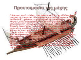    Ο Κόλσλαο, αθνύ επηηέζεθε ζηελ απνζηάηξηα Χίν, θαηεπζύλζεθε πξνο
    ελίζρπζε ηεο Λακςάθνπ, αιιά θηάλνληαο ζηελ πόιε Ειαηνύληα, ζηελ
    είζνδν ηνπ Ειιεζπόληνπ, πιεξνθνξήζεθε ηελ θαηάιεςή ηεο. Έηζη, νη
    Αζελαίνη, αθνύ αλεθνδηάζηεθαλ ζηε ΢εζηό ζηξαηνπέδεπζαλ αθξηβώο
    απέλαληη από ηελ θαηεηιεκκέλε πόιε, ζηνπο Αηγόο Πνηακνύο ηεο
    ζξαθηθήο Χεξξνλήζνπ. Σν αξαμνβόιη ηνπ αζελατθνύ ζηόινπ4 άιινη
    εξεπλεηέο ην ηνπνζεηνύλ ζηελ εθβνιή ηνπ ξεύκαηνο Karakova Dere θαη
    άιινη κεηαμύ ηνπ ζεκεξηλνύ ρσξηνύ Sütlüce (παιηό ειιεληθό ρσξηό
    Γαιαηά) θαη ηεο εθβνιήο ησλ Büyük Dere θαη Kozlu Dere. Η δεύηεξε
    απηή άπνςε θαίλεηαη πην νξζή, όρη κόλν γηαηί ε ζέζε βξίζθεηαη αθξηβώο
    απέλαληη από ηε Λάκςαθν θαη ζπλεπώο δε ζα ρξεηάδνληαλ νη Αζελαίνη
    λα παιέςνπλ κε ην αληίζεην ξεύκα ηνπ Ειιεζπόληνπ, θάηη πνπ ζα
    έπξεπε λα πξάμνπλ ζηελ πξώηε πεξίπησζε, αιιά θαη γηαηί ηα ξεύκαηα
    Büyük Dere θαη Kozlu Dere ελώλνληαη ιίγν πξηλ από ηελ εθβνιή ηνπο
    ζηε ζάιαζζα, κε απνηέιεζκα λα δεκηνπξγείηαη έλα ζρήκα παξόκνην κε
    ησλ θεξάησλ ηεο αηγόο (θαηζίθα).5
 