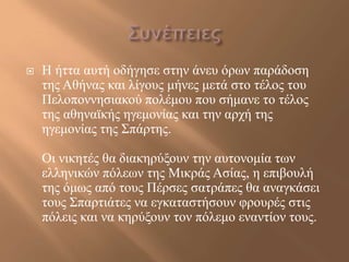    Η ήηηα απηή νδήγεζε ζηελ άλεπ όξσλ παξάδνζε
    ηεο Αζήλαο θαη ιίγνπο κήλεο κεηά ζην ηέινο ηνπ
    Πεινπνλλεζηαθνύ πνιέκνπ πνπ ζήκαλε ην ηέινο
    ηεο αζελατθήο εγεκνλίαο θαη ηελ αξρή ηεο
    εγεκνλίαο ηεο ΢πάξηεο.

    Οη ληθεηέο ζα δηαθεξύμνπλ ηελ απηνλνκία ησλ
    ειιεληθώλ πόιεσλ ηεο Μηθξάο Αζίαο, ε επηβνπιή
    ηεο όκσο από ηνπο Πέξζεο ζαηξάπεο ζα αλαγθάζεη
    ηνπο ΢παξηηάηεο λα εγθαηαζηήζνπλ θξνπξέο ζηηο
    πόιεηο θαη λα θεξύμνπλ ηνλ πόιεκν ελαληίνλ ηνπο.
 