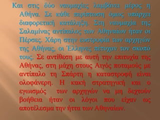 Καη ζηηο δύν λαπκαρίεο ιακβάλεη κέξνο ε
  Αζήλα. ΢ε θάζε πεξίπησζε όκσο ππάξρεη
  δηαθνξεηηθή θαηάιεμε. ΢ηε λαπκαρία ηεο
  ΢αιακίλαο αληίπαινο ησλ Αζελαίσλ ήηαλ νη
  Πέξζεο. Χάξε ζηελ επζηξνθία ησλ αξρεγώλ
  ηεο Αζήλαο, νη Έιιελεο πέηπραλ ηνλ ζθνπό
  ηνπο. ΢ε αληίζεζε κε απηή ηελ επηηπρία ηεο
  Αζήλαο, ζηε κάρε ζηνπο Αηγόο πνηακνύο κε
  αληίπαιν ηε ΢πάξηε ε θαηαζηξνθή είλαη
  νινθάλεξε. Η θαθή ζηξαηεγηθή θαη ν
  εγσηζκόο ησλ αξρεγώλ λα κε δερηνύλ
  βνήζεηα ήηαλ νη ιόγνη πνπ είραλ σο
  απνηέιεζκα ηελ ήηηα ησλ Αζελαίσλ.
 