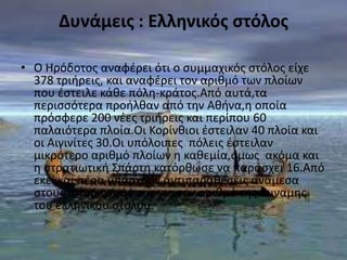 Δυνάμεισ : Ελληνικόσ ςτόλοσ

• Ο Ηρόδοτοσ αναφζρει ότι ο ςυμμαχικόσ ςτόλοσ είχε
  378 τριιρεισ, και αναφζρει τον αρικμό των πλοίων
  που ζςτειλε κάκε πόλθ-κράτοσ.Από αυτά,τα
  περιςςότερα προιλκαν από τθν Ακινα,θ οποία
  πρόςφερε 200 νζεσ τριιρεισ και περίπου 60
  παλαιότερα πλοία.Οι Κορίνκιοι ζςτειλαν 40 πλοία και
  οι Αιγινίτεσ 30.Οι υπόλοιπεσ πόλεισ ζςτειλαν
  μικρότερο αρικμό πλοίων θ κακεμία,όμωσ ακόμα και
  θ ςτρατιωτικι Σπάρτθ κατόρκωςε να παράςχει 16.Από
  εκεί και πζρα υπάρχουν αντιπαρακζςεισ ανάμεςα
  ςτουσ ιςτοριογράφουσ για τον αρικμό τθσ δυναμθσ
  του ελλθνικοφ ςτόλου.
 