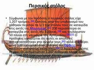 Περςικόσ ςτόλοσ

• Σφμφωνα με τον Ηρόδοτο, ο περςικόσ ςτόλοσ είχε
  1.207 τριιρεισ.[56] Ωςτόςο, από τον υπολογιςμό του
  χάκθκαν περίπου το 1/3 του ςτόλου τουσ ςε καταιγίδα
  ςτισ ακτζσ τθσ Μαγνθςίασ,[57] 200 περιςςότερα ςε
  καταιγίδα ςτισ ακτζσ τθσ Εφβοιασ,[58] και τουλάχιςτον
  50 πλοία ςτθ ναυμαχία του Αρτεμιςίου.[58][59] Ο
  Ηρόδοτοσ ιςχυρίηεται ότι αυτζσ οι απϊλειεσ
  αντικαταςτάκθκαν ςτο ςφνολο τουσ,[60] αλλά αναφζρει
  μόνο 120 πλοία από τουσ Έλλθνεσ τθσ Θράκθσ (και
  κοντινϊν νθςιϊν) ωσ ενιςχφςεισ.[61] Ο Αιςχφλοσ, επίςθσ
  κεωρεί ότι αντιμετϊπιςε 1.207 πολεμικά πλοία, από
  τα οποία 207 ιταν «γριγορα πλοία».
 