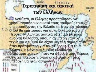 Στρατηγική και τακτική
               των Ελλήνων
•   [77]
       Αντίκετα, οι Έλλθνεσ προςπάκθςαν να
    χρθςιμοποιιςουν ςωςτά τουσ αρικμοφσ τουσ
    υπεραςπίηοντασ τθν Ελλάδα ςε ςτενοφσ χϊρουσ,
    όπου κα κρατοφςαν για αρκετό καιρό τουσ
    Ρζρςεσ. Μιλϊντασ τακτικά τότε, μια μάχθ ςε
    ανοικτι κάλαςςα, όπου θ ανϊτερθ ναυτικι
    τζχνθ και αρικμοί κα είχαν μεγάλθ ςθμαςία κα
    ιταν προτιμότερθ για τουσ Ρζρςεσ. Για τουσ
    Έλλθνεσ, θ μόνθ ρεαλιςτικι ελπίδα για
    αποφαςιςτικι νίκθ ιταν να φζρουν τουσ Ρζρςεσ
    ςε ςτενι περιοχι, όπου οι αρικμθτικι τουσ
    υπεροχι κα ιταν αςιμαντθ.[
 