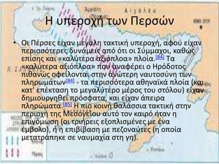 Η υπεροχι των Ρερςϊν
• Οι Ρζρςεσ είχαν μεγάλθ τακτικι υπεροχι, αφοφ είχαν
  περιςςότερεσ δυνάμεισ από ότι οι Σφμμαχοι, κακϊσ
  επίςθσ και «καλφτερα αξιόπλοα» πλοία.[84] Τα
  «καλφτερα αξιόπλοα» που αναφζρει ο Ηρόδοτοσ
  πικανϊσ οφείλονται ςτθν ανϊτερθ ναυτοςφνθ των
  πλθρωμάτων[84] - τα περιςςότερα ακθναϊκά πλοία (και
  κατ' επζκταςθ το μεγαλφτερο μζροσ του ςτόλου) είχαν
  δθμιουργθκεί πρόςφατα, και είχαν άπειρα
  πλθρϊματα.[85] Η πιο κοινι καλάςςια τακτικι ςτθν
  περιοχι τθσ Μεςογείου αυτό τον καιρό ιταν θ
  επιγόμωςθ (οι τριιρεισ εξοπλιςμζνεσ με ζνα
  ζμβολο), ι θ επιβίβαςθ με πεηοναφτεσ (θ οποία
  μετατράπθκε ςε ναυμαχία ςτθ γθ).
 