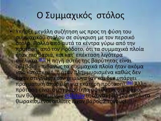 Ο Συμμαχικόσ ςτόλοσ
• Υπιρξε μεγάλθ ςυηιτθςθ ωσ προσ τθ φφςθ του
  ςυμμαχικοφ ςτόλου ςε ςφγκριςθ με τον περςικό
  ςτόλο. Ρολλά από αυτά τα κζντρα γφρω από τθν
  πρόταςθ, από τον Ηρόδοτο, ότι τα ςυμμαχικά πλοία
  ιταν πιο βαριά, και κατ' επζκταςθ λιγότερα
  ευζλικτα.[87] Η πθγι αυτισ τθσ βαρφτθτασ είναι
  αβζβαια - πικανϊσ τα ςυμμαχικά πλοία ιταν ακόμα
  υπό καταςκευι, ι ιταν πλθμμυριςμζνα κακϊσ δεν
  είχαν ςτεγνϊςει τον χειμϊνα (αν και δεν υπάρχει
  πραγματικι απόδειξθ για εκάτερθ πρόταςθ).[86] Άλλθ
  πρόταςθ είναι ότι θ βαρφτθτα οφείλεται ςτο βάροσ
  των κωρακιςμζνων οπλιτϊν (πεηοναφτεσ) (20 απόλυτα
  κωρακιςμζνοι οπλίτεσ είχαν βάροσ 2 τόνουσ).
 