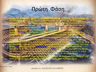 Ρρϊτθ Φάςθ
•   Ανεξάρτθτα από τθ ςτιγμι που ειςιλκαν ςτα ςτενά, οι Ρζρςεσ δεν κινικθκαν για
    να επιτεκοφν ςτουσ Συμμάχουσ μζχρι τθν ανατολι του ιλιου. Οι Σφμμαχοι,
    δεδομζνου ότι δεν ςχεδίαηαν να διαφφγουν, μποροφςαν να προετοιμαςτοφν τθ
    νφχτα. Μετά από ζναν λόγο του Θεμιςτοκλι, οι ναφτεσ επιβιβάςτθκαν και τα
    πλοία ιταν ζτοιμα να πλεφςουν[100]. Σφμφωνα με τον Ηρόδοτο, τθν αυγι, οι
    Σφμμαχοι «έβαλαν τουσ βάρβαρουσ ςτη θάλαςςα και τουσ επιτέθηκαν
    αμέςωσ»[100][101]. Αν οι Ρζρςεσ ειςιλκαν ςτα ςτενά τα ξθμερϊματα, τότε οι
    Σφμμαχοι κα είχαν τον χρόνο να πάρουν τισ κζςεισ τουσ με πιο τακτικό τρόπο[96].
•   Ρροςεγγίηοντασ τον ςυμμαχικό ςτόλο ςτα κατάμεςτα Στενά τθσ Σαλαμίνασ, οι
    Ρζρςεσ φαίνεται να αποδιοργανϊκθκαν[92][96]. Επιπλζον, κα είχε γίνει φανερό
    πωσ ο ελλθνικόσ ςτόλοσ παρατάχκθκε ζτοιμοσ για να επιτεκεί[93][96]. Ωςτόςο, αντί
    να επιτεκοφν αμζςωσ, οι Σφμμαχοι αρχικά φαίνεται πωσ υποχωροφςαν, ςαν από
    φόβο[101]. Σφμφωνα με τον Ρλοφταρχο, αυτό ζγινε για να παραταχκοφν ςε
    καλφτερθ κζςθ και για να κερδίςουν χρόνο[103]. Ο Ηρόδοτοσ εξιςτορεί τον κρφλο
    ότι κακϊσ ο ςτόλοσ υποχωροφςε προσ τα πίςω, είχαν δει μια γυναίκα, θ οποία
    τουσ είπε «Τρελοί, πόςο μακριά ςκοπεφετε να πάτε με τα πλοία ςασ;»[104].
•   Ο Ευρυβιάδθσ ζδωςε με τθ ςάλπιγγα το ςιμα για τθν επίκεςθ. Ένα πλοίο με ζνα
    απλό χτφπθμα προσ τα εμπρόσ διζλυςε το πιο κοντινό περςικό πλοίο.
 