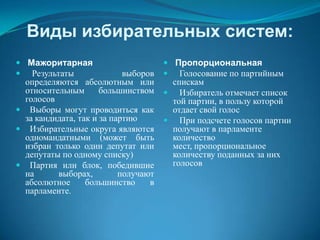 Виды избирательных систем:
 Мажоритарная                         Пропорциональная
 Результаты                выборов    Голосование по партийным
  определяются абсолютным или          спискам
  относительным       большинством     Избиратель отмечает список
  голосов                              той партии, в пользу которой
 Выборы могут проводиться как         отдает свой голос
  за кандидата, так и за партию        При подсчете голосов партии
 Избирательные округа являются        получают в парламенте
  одномандатными (может быть           количество
  избран только один депутат или       мест, пропорциональное
  депутаты по одному списку)           количеству поданных за них
 Партия или блок, победившие          голосов
  на      выборах,         получают
  абсолютное      большинство     в
  парламенте.
 