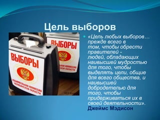 Цель выборов
       «Цель любых выборов…
       прежде всего в
       том, чтобы обрести
       правителей -
       людей, обладающих
       наивысшей мудростью
       для того, чтобы
       выделять цели, общие
       для всего общества, и
       наивысшей
       добродетелью для
       того, чтобы
       придерживаться их в
       своей деятельности».
       Джеймс Мэдисон
 