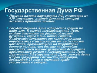 Государственная Дума РФ
 Нижняя палата парламента РФ, состоящая из
 450 депутатов, главной функцией которой
 является принятие законов.
 Государственная Дума избирается сроком на
 пять лет. В состав государственной Думы
 входят депутаты от разных областей,
 республик, краев и т.д. нашей страны.
 Количество депутатов от каждого региона
 определяется в зависимости от численности
 населения, проживающего на территории
 данного региона: чем больше численность
 населения, тем больше количество депутатов
 представляет регион в Государственной Думе.
 Депутатом Государственной Думы может быть
 избран гражданин Российской Федерации,
 достигший 21 года и имеющий право
 участвовать в выборах.
 