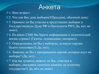 Анкета
 1. Ваш возраст
 2. Что для Вас день выборов?(Праздник, обычный день)
 3. Примите ли Вы участие в предстоящих выборах в
  Государственную Думу РФ и Президента РФ?( Да, нет, не
  знаю).
 4. Из каких СМИ Вы берете информацию о политической
  жизни страны? (Газеты, телевидение, интернет).
 5. Определились ли Вы с выбором, за какую партию
  будете голосовать?( Да, нет).
 6. Знакомы ли Вы с программами партий, которые идут на
  выборы? (Да, нет).
 7. Как вы думаете, можете ли Вы, участвуя в
  выборах, оказывать заметное влияние на политику
  государства?( Да, нет, не знаю).
 