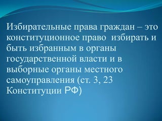 Избирательные права граждан – это
конституционное право избирать и
быть избранным в органы
государственной власти и в
выборные органы местного
самоуправления (ст. 3, 23
Конституции РФ)
 