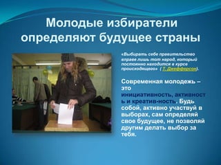 Молодые избиратели
определяют будущее страны
             «Выбирать себе правительство
             вправе лишь тот народ, который
             постоянно находится в курсе
             происходящего» ( Т. Джефферсон).


             Современная молодежь –
             это
             инициативность, активност
             ь и креатив-ность. Будь
             собой, активно участвуй в
             выборах, сам определяй
             свое будущее, не позволяй
             другим делать выбор за
             тебя.
 