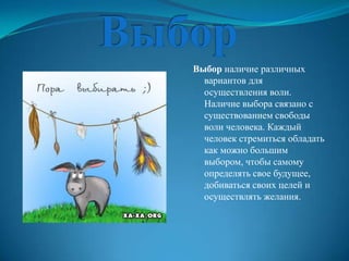 Выбор наличие различных
  вариантов для
  осуществления воли.
  Наличие выбора связано с
  существованием свободы
  воли человека. Каждый
  человек стремиться обладать
  как можно большим
  выбором, чтобы самому
  определять свое будущее,
  добиваться своих целей и
  осуществлять желания.
 