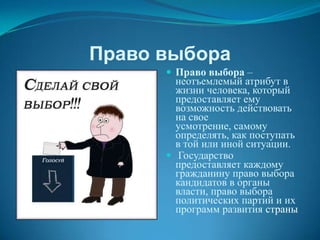 Право выбора
       Право выбора –
        неотъемлемый атрибут в
        жизни человека, который
        предоставляет ему
        возможность действовать
        на свое
        усмотрение, самому
        определять, как поступать
        в той или иной ситуации.
       Государство
        предоставляет каждому
        гражданину право выбора
        кандидатов в органы
        власти, право выбора
        политических партий и их
        программ развития страны
 