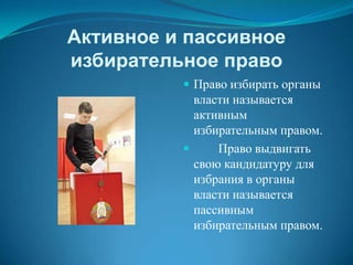 Активное и пассивное
избирательное право
           Право избирать органы
            власти называется
            активным
            избирательным правом.
               Право выдвигать
            свою кандидатуру для
            избрания в органы
            власти называется
            пассивным
            избирательным правом.
 