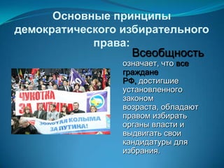 Основные принципы
демократического избирательного
            права:
                   Всеобщность
                 означает, что все
                 граждане
                 РФ, достигшие
                 установленного
                 законом
                 возраста, обладают
                 правом избирать
                 органы власти и
                 выдвигать свои
                 кандидатуры для
                 избрания.
 