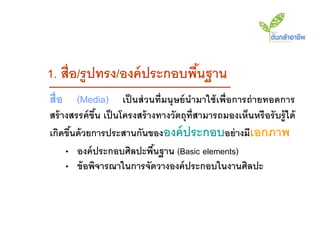 1. สื่อ/รู ปทรง/องค์ ประกอบพืนฐาน
                             ้
สื่อ (Media) เป็ นส่ วนที่มนุ ษย์ นามาใช้ เพื่อการถ่ ายทอดการ
สร้ างสรรค์ ขึน เป็ นโครงสร้ างทางวัตถุท่ ีสามารถมองเห็นหรื อรั บรู้ ได้
              ้
เกิดขึนด้ วยการประสานกันขององค์ ประกอบอย่ างมีเอกภาพ
      ้
     • องค์ ประกอบศิลปะพืนฐาน (Basic elements)
                               ้
     • ข้ อพิจารณาในการจัดวางองค์ ประกอบในงานศิลปะ
 