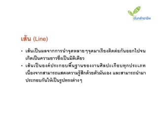 เส้ น (Line)
• เส้ นเป็ นผลจากการน าจุ ดหลายๆจุ ดมาเรี ยงติดต่ อกั นออกไปจน
  เกิดเป็ นความยาวซึ่งเป็ นมิตเดียว
                              ิ
• เส้ น เป็ นองค์ ประกอบพื น ฐานของงานศิ ล ปะเกื อ บทุ ก ประเภท
                            ้
  เนื่องจากสามารถแสดงความรู้ สึกด้ วยตัวมันเอง และสามารถนามา
  ประกอบกันให้ เป็ นรู ปทรงต่ างๆ
 