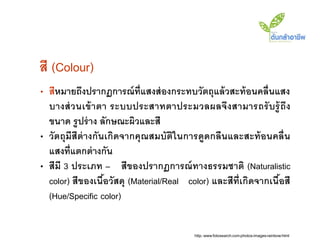 สี (Colour)
• สีหมายถึงปรากฏการณ์ ท่ ีแสงส่ องกระทบวัตถุแล้ วสะท้ อนคลื่นแสง
  บางส่ ว นเข้ า ตา ระบบประสาทตาประมวลผลจึง สามารถรั บรู้ ถึง
  ขนาด รู ปร่ าง ลักษณะผิวและสี
• วัตถุมีสีต่างกันเกิดจากคุ ณสมบัติในการดูดกลืนและสะท้ อนคลื่น
  แสงที่แตกต่ างกัน
• สีมี 3 ประเภท – สีของปรากฏการณ์ ทางธรรมชาติ (Naturalistic
  color) สีของเนือวัสดุ (Material/Real color) และสีท่ ีเกิดจากเนือสี
                  ้                                              ้
  (Hue/Specific color)


                                          http://www.fotosearch.com/photos-images/rainbow.html
 