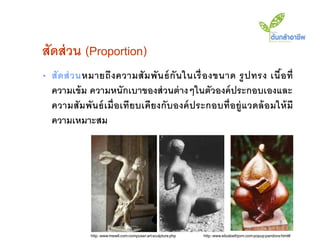 สัดส่ วน (Proportion)
• สั ด ส่ ว นหมายถึ ง ความสั ม พั น ธ์ กั น ในเรื่ องขนาด รู ป ทรง เนื อ ที่
                                                                       ้
  ความเข้ ม ความหนักเบาของส่ วนต่ างๆในตัวองค์ ประกอบเองและ
  ความสั มพันธ์ เมื่ อเทียบเคี ยงกั บองค์ ประกอบที่อยู่ แวดล้ อมให้ มี
  ความเหมาะสม




              http://www.mew6.com/composer/art/sculpture.php   http://www.elizabethjorn.com/popup/pandora.html#
 