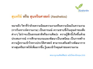 สุนทรีย์ หรือ สุนทรียศาสตร์ (Aesthetics)
หมายถึง วิชาที่ว่าด้ วยความนิยมความงามหรื อความนิยมในความงาม
(การวิเคราะห์ ความงาม) เป็ นอารมณ์ ความซาบซึงในคุณค่ าของสิ่ง
                                                     ้
ต่ างๆ ไม่ ว่าจะเป็ นธรรมชาติหรื องานศิลปะ ความรู้ สึกนี เ้ กิดขึนด้ วย
                                                                 ้
ประสบการณ์ การศึกษาอบรมและพัฒนาเป็ นรสนิยม เป็ นการสร้ าง
ความรู้ ความเข้ าใจทางประวัติศาสตร์ สามารถเสริ มสร้ างพัฒนาการ
ทางสุนทรี ยภาพให้ เพิ่มมากขึน รู้ และเข้ าใจคุณค่ าของความงาม
                            ้

                                    พจนานุกรมศัพท์ ศิลปะ ฉบับไทย-อังกฤษ 2530
 