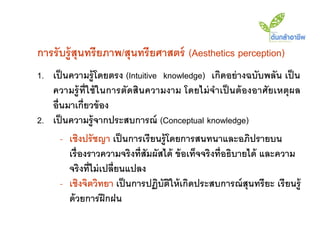 การรับรู้สุนทรียภาพ/สุนทรียศาสตร์ (Aesthetics perception)
1. เป็ นความรู้ โดยตรง (Intuitive knowledge) เกิดอย่ างฉบับพลัน เป็ น
   ความรู้ ที่ใช้ ในการตัดสินความงาม โดยไม่ จาเป็ นต้ องอาศัยเหตุผล
   อื่นมาเกี่ยวข้ อง
2. เป็ นความรู้ จากประสบการณ์ (Conceptual knowledge)
      - เชิงปรั ชญา เป็ นการเรี ยนรู้ โดยการสนทนาและอภิปรายบน
        เรื่ องราวความจริงที่สัมผัสได้ ข้ อเท็จจริงที่อธิบายได้ และความ
        จริงที่ไม่ เปลี่ยนแปลง
      - เชิงจิตวิทยา เป็ นการปฏิบัตให้ เกิดประสบการณ์ สุนทรี ยะ เรี ยนรู้
                                       ิ
        ด้ วยการฝึ กฝน
 