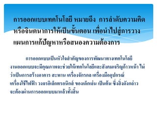 การออกแบบเทคโนโลยี หมายถึง การลาดับความคิด
 หรือจินตนาการให้ เป็ นขั้นตอน เพือนาไปสู่ การวาง
                                  ่
 แผนการแก้ ปัญหาหรือสนองความต้ องการ
           การออกแบบเป็ นหัวใจสาคัญของการพัฒนาทางเทคโนโลยี
งานออกแบบจะมีคุณภาพจะช่ วยให้ เทคโนโลยีและสั งคมเจริญก้ าวหน้ า ไม่
ว่ าเป็ นการสร้ างอาคาร สะพาน เครื่องจักรกล เครื่องมืออุปกรณ์
เครื่องใช้ ไฟฟา วงจรอิเล็กทรอนิกส์ ของเด็กเล่น เป็ นต้ น ซึ่งสิ่ งดังกล่าว
              ้
จะต้ องผ่านการออกแบบมาแล้วทั้งสิ้น
 