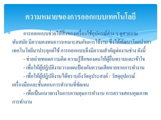 ความหมายของการออกแบบเทคโนโลยี
           การออกแบบช่วยให้สิ่งของเครื่ องใช้อุปกรณ์ต่าง ๆ ดูสวยงาม
    ทันสมัย มีความคงทนถาวรเหมาะสมกับการใช้งาน ซึ่ งได้พฒนาโดยนาเอา
                                                                ั
    เทคโนโลยีมาประยุกต์ใช้ การออกแบบจึงมีความสาคัญต่องานช่าง ดังนี้
            - ช่วยถ่ายทอดความคิด ความรู ้สึกของตนให้ผอื่นทราบและเข้าใจ
                                                       ู้
            - เพื่อให้ผปฏิบติงานวางแผนป้ องกันความเสี ยหายจากการทางาน
                        ู้ ั
            - เพื่อให้ผปฎิบติงานได้ทราบถึงวัตถุประสงค์ / วัสดุอุปกรณ์
                        ู้ ั
    เครื่ องมือและชั้นตอนการทางานที่ชดเจน
                                       ั
            - เพื่อเป็ นแนวทางในการควบคุมการทางาน การตรวจสอบคุณภาพ
    การทางาน
 