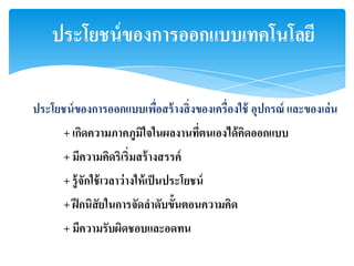 ประโยชน์ ของการออกแบบเทคโนโลยี

ประโยชน์ ของการออกแบบเพือสร้ างสิ่ งของเครื่องใช้ อุปกรณ์ และของเล่ น
                        ่
       + เกิดความภาคภูมใจในผลงานทีตนเองได้ คิดออกแบบ
                       ิ          ่
       + มีความคิดริเริ่มสร้ างสรรค์
       + รู้ จักใช้ เวลาว่ างให้ เป็ นประโยชน์
       + ฝึ กนิสัยในการจัดลาดับขั้นตอนความคิด
       + มีความรับผิดชอบและอดทน
 