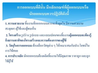 การออกแบบทีดน้ัน มีหลักเกณฑ์ ที่ผ้ออกแบบหรือ
                     ่ ี                    ู
                นักออกแบบควรปฏิบัตดงนี้
                                    ิ ั
1. ความสวยงาม ชิ้นงานที่อออกแบบควรจะดึงดูดใจ มีความสวยงาม
สะดุดตา ผูใช้และผูพบเห็น
          ้       ้
 2. โครงสร้ าง รู ปร่ าง รู ปแบบ และแบบเปลนของชิ้นงานผู้ ออกแบบจะต้ องรู้
ถึงธรรมชาติของโครงสร้ างและความต้ องการของผู้ใช้
 3. วัสดุในการออกแบบ ต้องเลือกวัสดุต่าง ๆ ให้เหมาะสมกับประโยชน์ใน
การใช้สอย
4. การประหยัด นักออกแบบต้องผลิตชิ้นงานให้มีคุณภาพ ราคาถูก และถูก
ใช้ผใช้
     ู้
 