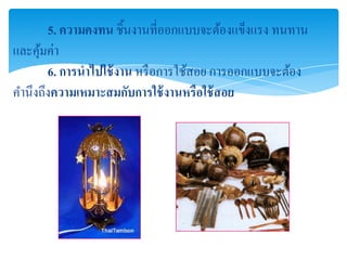 5. ความคงทน ชิ้นงานที่ออกแบบจะต้องแข็งแรง ทนทาน
และคุมค่า
     ้
       6. การนาไปใช้ งาน หรื อการใช้สอย การออกแบบจะต้อง
คานึงถึงความเหมาะสมกับการใช้ งานหรือใช้ สอย
 