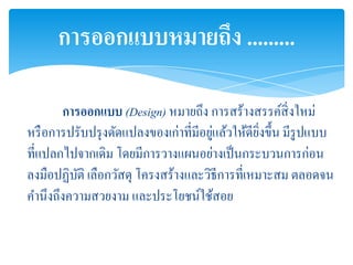 การออกแบบหมายถึง .........

       การออกแบบ (Design) หมายถึง การสร้างสรรค์สิ่งใหม่
                                       ่
หรื อการปรับปรุ งดัดแปลงของเก่าที่มีอยูแล้วให้ดียงขึ้น มีรูปแบบ
                                                 ิ่
ที่แปลกไปจากเดิม โดยมีการวางแผนอย่างเป็ นกระบวนการก่อน
ลงมือปฏิบติ เลือกวัสดุ โครงสร้างและวิธีการที่เหมาะสม ตลอดจน
          ั
คานึงถึงความสวยงาม และประโยชน์ใช้สอย
 