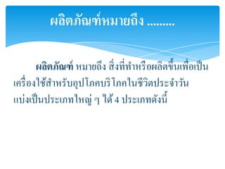 ผลิตภัณฑ์ หมายถึง .........

        ผลิตภัณฑ์ หมายถึง สิ่ งที่ทาหรื อผลิตขึ้นเพื่อเป็ น
เครื่ องใช้สาหรับอุปโภคบริ โภคในชีวิตประจาวัน
แบ่งเป็ นประเภทใหญ่ ๆ ได้ 4 ประเภทดังนี้
 