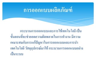 การออกแบบผลิตภัณฑ์

        กระบวนการออกแบบและการใช้เทคโนโลยี เป็ น
ขั้นตอนที่จะช่วยลดความผิดพลาดในการทางาน มีความ
เหมาะสมกับการแก้ปัญหาในการออกแบบและการนา
เทคโนโลยี วัสดุอุปกรณ์มาใช้ กระบวนการออกแบบอย่าง
เป็ นระบบ
 