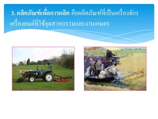3. ผลิตภัณฑ์ เพือการผลิต คือผลิตภัณฑ์ที่เป็ นเครื่ องจักร
                   ่
เครื่ องยนต์ที่ใช้อุตสาหกรรมและงานเกษตร
 