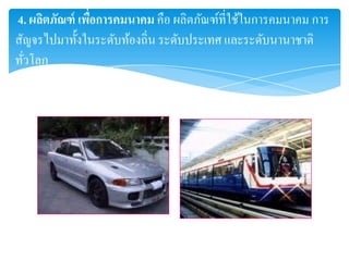 4. ผลิตภัณฑ์ เพือการคมนาคม คือ ผลิตภัณฑ์ที่ใช้ในการคมนาคม การ
                ่
สัญจรไปมาทั้งในระดับท้องถิ่น ระดับประเทศ และระดับนานาชาติ
ทัวโลก
  ่
 