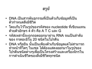 สรุป
• DNA เป็นสารพันธุกรรมที่เป็นตัวเก็บข้อมูลที่เป็น
  ตัวกาหนดสิ่งมีชีวิต
• โดยเก็บไว้ในรูปของรหัสของ nucleotide ที่เขียนแทน
  ด้วยตัวอักษร 4 ตัว คือ A T C และ G
• รหัสเหล่านี้จะถูกถอดออกมาผ่าน RNA จนเป็นลาดับ
  ของ กรดอะมิโน 20 ชนิดในโปรตีน
• DNA หรือยีน นั้นเป็นเพียงตัวเก็บข้อมูลแต่ไม่สามารถ
  ทาหน้าที่ใดๆ ในเซล ได้ต้องแสดงออกมาในรูปของ
  โปรตีนชนิดต่างๆเพื่อเป็นโครงสร้างและเครื่องจักรใน
  การดาเนินชีวิตของสิ่งมีชีวิตทุกชนิด
 