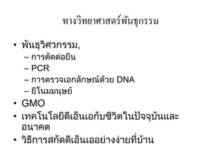 ทางวิทยาศาสตร์พนธุกรรม
                            ั
• พันธุวิศวกรรม,
  –   การตัดต่อยีน
  –   PCR
  –   การตรวจเอกลักษณ์ด้วย DNA
  –   ยีโนมมนุษย์
• GMO
• เทคโนโลยีดีเอ็นเอกับชีวิตในปัจจุบันและ
  อนาคต
• วิธีการสกัดดีเอ็นเออย่างง่ายที่บ้าน
 