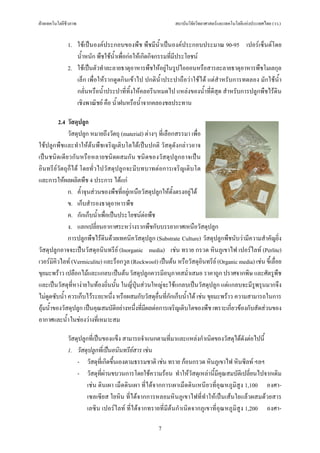 ฝายเทคโนโลยีชีวภาพ                                         สถาบันวิจัยวิทยาศาสตรและเทคโนโลยีแหงประเทศไทย (วว.)


              1. ใชเปนองคประกอบของพืช พืชมีน้ําเปนองคประกอบประมาณ 90-95 เปอรเซ็นตโดย
                 น้ําหนัก พืชใชนําเพื่อกอใหเกิดกิจกรรมที่มีประโยชน
                                  ้
              2. ใชเปนตัวทําละลายธาตุอาหารพืชใหอยูในรูปไอออนหรือสารละลายธาตุอาหารพืชโมเลกุล
                 เล็ก เพื่อใหรากดูดกินเขาไป ปกติน้ําประปาถือวาใชได แตสําหรับการทดลอง มักใชน้ํา
                 กลั่นหรือน้ําประปาที่ทิ้งใหคลอรีนหมดไป แหลงของน้ําที่ดีสุด สําหรับการปลูกพืชไรดิน
                 เชิงพาณิชย คือ น้ําฝนหรือน้ําจากคลองชลประทาน

          2.4 วัสดุปลูก
              วัสดุปลูก หมายถึงวัตถุ (material) ตางๆ ที่เลือกสรรมา เพื่อ
ใชปลูกพืชและทําใหตนพืชเจริญเติบโตไดเปนปกติ วัสดุดังกลาวอาจ
เปนชนิดเดียวกันหรือหลายชนิดผสมกัน ชนิดของวัสดุปลูกอาจเปน
อินทรียวัตถุก็ได โดยทั่วไปวัสดุปลูกจะมีบทบาทตอการเจริญเติบโต
และการใหผลผลิตพืช 4 ประการ ไดแก
              ก. ค้ําจุนสวนของพืชที่อยูเหนือวัสดุปลูกใหตั้งตรงอยูได
              ข. เก็บสํารองธาตุอาหารพืช
              ค. กักเก็บน้ําเพื่อเปนประโยชนตอพืช
              ง. แลกเปลี่ยนอากาศระหวางรากพืชกับบรรยากาศเหนือวัสดุปลูก
              การปลูกพืชไรดินดวยเทคนิควัสดุปลูก (Substrate Culture) วัสดุปลูกพืชนับวามีความสําคัญยิ่ง
วัสดุปลูกอาจจะเปนวัสดุอนินทรีย (Inorganic media) เชน ทราย กรวด หินภูเขาไฟ เปอรไลท (Perlite)
เวอรมิคิวไลท (Vermiculite) และร็อกวูล (Rockwool) เปนตน หรือวัสดุอินทรีย (Organic media) เชน ขี้เลื่อย
ขุยมะพราว เปลือกไมและแกลบ เปนตน วัสดุปลูกควรมีอนุภาคสม่ําเสมอ ราคาถูก ปราศจากพิษ และศัตรูพืช
และเปนวัสดุที่หางายในทองถิ่นนั้น ในญี่ปุนสวนใหญจะใชแกลบเปนวัสดุปลูก แตแกลบจะมีรูพรุนมากจึง
ไมดูดซับน้ํา ควรเก็บไวระยะหนึ่ง หรือผสมกับวัสดุอ่ืนที่กักเก็บน้ําได เชน ขุยมะพราว ความสามารถในการ
อุมน้ําของวัสดุปลูก เปนคุณสมบัติอยางหนึ่งที่มีผลตอการเจริญเติบโตของพืช เพราะเกี่ยวของกับสัดสวนของ
อากาศและน้ํา ในชองวางที่เหมาะสม

              วัสดุปลูกที่เปนของแข็ง สามารถจําแนกตามที่มาและแหลงกําเนิดของวัสดุไดดังตอไปนี้
              1. วัสดุปลูกที่เปนอนินทรียสาร เชน
                  - วัสดุที่เกิดขึ้นเองตามธรรมชาติ เชน ทราย กอนกรวด หินภูเขาไฟ หินซีลท ฯลฯ
                  - วัสดุที่ผานขบวนการโดยใชความรอน ทําใหวัสดุเหลานี้มีคุณสมบัติเปลี่ยนไปจากเดิม
                       เชน ดินเผา เม็ดดินเผา ที่ไดจากการเผาเม็ดดินเหนียวที่อุณหภูมิสูง 1,100 องศา-
                       เซลเซียส ใยหิน ที่ไดจากการหลอมหินภูเขาไฟที่ทําใหเปนเสนใยแลวผสมดวยสาร
                       เลซิน เปอรไลท ที่ไดจากทรายที่มีตนกําเนิดจากภูเขาที่อุณหภูมิสูง 1,200 องศา-

                                                    7
 