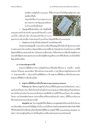 ฝายเทคโนโลยีชีวภาพ                                         สถาบันวิจัยวิทยาศาสตรและเทคโนโลยีแหงประเทศไทย (วว.)


                         เซลเซียส เวอรมิคูไลท (vermiculite) ที่ไดจากการเผาแรไมกาที่อุณหภูมิสูง 800 องศา
                         เซลเซียส เปนตน
                    - วั ส ดุ เ หลื อ ใช จ ากโรงงานอุ ต สาหกรรม
                         เช น เศษจากการทํ า อิ ฐ มอญ เศษดิ น เผา
                         จากโรงงานเครื่องปนดินเผา
               2. วัสดุปลูกที่เปนอินทรียสาร เชน วัสดุที่เกิดขึ้น
เองตามธรรมชาติ เชน ฟางขาว ขุยและเสนใยมะพราว แกลบ
และขี้ เ ถ า เปลื อ กถั่ ว พี ท หรื อ วั ส ดุ เ หลื อ ใช จ ากโรงงาน
อุตสาหกรรม เชน ชานออย กากตะกอนจากโรงงานน้ําตาล วัสดุเหลือใชจากโรงงานกระดาษ
               3. วัสดุสังเคราะห เชน เม็ดโฟม แผนฟองน้ํา และเสนใยพลาสติก
               ลักษณะของวัสดุปลูกที่ดี ภาพรวมในการเลือกใชวัสดุปลูกใหคํานึงถึง คือ ตองสะอาด และทํา
ความสะอาดงาย มีความแข็งแรง มีคุณสมบัติทางกายภาพที่ดี เชน ไมทรุดตัวงาย ถายเทน้ําและอากาศไดดี
มีคุณสมบัติที่เหมาะสมทางเคมี เชน ระดับของความเปนกรดดาง ไมมีสารทําลายรากพืช เปนวัสดุที่สามารถ
เพาะเมล็ดไดทุกขนาดและทุกประเภท ควรเปนวัสดุที่มีราคาถูกที่สามารถหาไดในทองถิ่น และไมกอใหเกิด
ปญหาตอสิ่งแวดลอม

       2.5 สารละลายธาตุอาหารพืช
            ธาตุอาหารที่พืชตองการในการเจริญเติบโตและใหผลผลิต มีทั้งหมด 16 ธาตุ ซึ่ง 3 ธาตุ คือ
คารบอน ไฮโดรเจน และออกซิเจน ไดจากน้ําและอากาศ และอีก 13 ธาตุ ไดจากการดูดกินผานทางราก ทั้ง
13 ธาตุแบงออกเปน 2 กลุม ตามปริมาณที่พืชตองการ คือ ธาตุอาหารที่พืชตองการเปนปริมาณมากและ
ธาตุอาหารที่พชตองการเปนปริมาณนอย
             ื

            ก. ธาตุอาหารที่พชตองการเปนปริมาณมาก (macronutrient elements)
                            ื
               ไนโตรเจน (N) พืชสามารถดูดกินไนโตรเจนไดทั้งในรูปของแอมโมเนียมไอออน (NH4+)
และไนเตรทไอออน (NO3-) ซึ่งไนโตรเจนสวนใหญในสารละลายธาตุอาหารพืชจะอยูในรูปไนเตรทไอออน
เพราะถามีแอมโมเนียมไอออนมากจะเปนอันตรายตอพืชได สารเคมีที่ใหไนเตรทไอออน คือ แคลเซียม
ไอออน และโปแตสเซียมไนเตรท นอกจากนี้ยังอาจไดจากกรดดินประสิว (HNO3-) ที่ใชในการปรับความ
เปนกรดดางของสารละลายธาตุอาหารพืช
               ฟอสฟอรัส (P) ในการปลูกพืชไรดิน พืชตองการธาตุฟอสฟอรัสไมมากเทากับไนโตรเจน
และโปแตสเซียม ประกอบกับไมมปญหาในเรื่องความไมเปนประโยชนของฟอสฟอรัสเหมือนในดิน พืชจึง
                               ี
ไดรับฟอสฟอรัสอยางเพียงพอ รูปของฟอสฟอรัสที่พืชสามารถดูดกินไดคือ mono-hydrogen phosphate ion
(HPO4-2) สวนจะอยูในรูปใดมากกวากันขึ้นอยูกับความเปนกรดดางของสารละลายในขณะนั้น


                                                     8
 