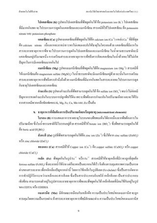 ฝายเทคโนโลยีชีวภาพ                                        สถาบันวิจัยวิทยาศาสตรและเทคโนโลยีแหงประเทศไทย (วว.)


                 โปแตสเซียม (K) รูปของโปแตสเซียมที่พืชดูดกินได คือ potassium ion (K+) โปแตสเซียม
ที่มีมากเกินพอ จะไปรบกวนการดูดกินแคลเซียมและแมกนีเซียม สารเคมีที่ใหโปแตสเซียม คือ potassuim
nitrate และ potassium phosphate
                 แคลเซียม (Ca) รูปของแคลเซียมที่พืชดูดกินไดคือ calcium ion (Ca+2) แหลง Ca+2 ที่ดีที่สุด
คือ calcium nitrate เนื่องจากละลายงาย ราคาไมแพงและยังใหธาตุไนโตรเจนดวย แคลเซียมที่มีมากใน
สารละลายธาตุอาหารพืช จะไปรบกวนการดูดกินโปแตสเซียมและแมกนีเซียม ในน้ําตามธรรมชาติจะมี
แคลเซียมอยูปริมาณหนึ่ง การเตรียมสารละลายธาตุอาหารพืชจึงควรคิดแคลเซียมในน้ําดวยจะไดไมเกิด
ปญหาในการมีแคลเซียมมากเกินไป
                 แมกนีเซียม (Mg) รูปของแมกนีเซียมที่พืชดูดกินไดคือ magnesium ion (Mg+2) สารเคมีที่
ใหแมกนีเซียมคือ magnesium sulfate (MgSO4) ในน้ําธรรมชาติจะมีแมกนีเซียมอยูดวย ฉะนั้นในการเตรียม
สารละลายธาตุอาหารพืชจึงควรคํานึงถึงดวย แมกนีเซียมที่มีมากเกินพอในสารละลายจะไปรบกวนการดูด
กินธาตุโปแตสเซียมและแคลเซียม
                 กํามะถัน (S) รูปของกํามะถันที่พืชสามารถดูดกินได คือ sulfate ion (SO4-2) พบวาไมคอยมี
ปญหาการขาดกํามะถันในระบบการปลูกพืชไรดิน เพราะพืชตองการกํามะถันในปริมาณนอย และจะไดรับ
จากสารเคมีพวกเกลือซัลเฟตของ K, Mg, Fe, Cu, Mn และ Zn เปนตน

             ข. ธาตุอาหารที่พชตองการเปนปริมาณนอยหรือจุลธาตุ (micronutrient elements)
                                ื
                  โบรอน (B) การแสดงอาการขาดธาตุโบรอนของพืชพบเห็นไดยากเนื่องจากพืชตองการใน
ปริมาณนอย ซึ่งในน้ําธรรมชาติก็มีโบรอนอยูดวย สารเคมีที่ให borate ion (BO3-3) ซึ่งพืชสามารถดูดกินได
คือ boric acid (H3BO3)
                  สังกะสี (Zn) รูปที่พืชสามารถดูดกินไดคือ zinc ion (Zn+2) ซึ่งไดจาก zinc sulfate (ZnSO4)
หรือ zinc chloride (ZnCl2)
                  ทองแดง (Cu) สารเคมีที่ให Copper ion (Cu+2) คือ copper sulfate (CuSO4) หรือ copper
chloride (CuCl2)
                  เหล็ก (Fe) พืชดูดกินในรูป Fe+2 หรือ Fe+3 สารเคมีที่ใหธาตุเหล็กที่มีราคาถูกที่สุดคือ
ferrous sulfate (FeSO4) ซึ่งละลายน้ําไดงาย แตก็จะตกเปนตะกอนไดเร็ว จึงตองควบคุมสภาพความเปนกรด
ดางของสารละลาย เพื่อหลีกเลี่ยงปญหาเหลานี้ โดยการใชเหล็กในรูปคีเลต (Fe-chelate) ซึ่งเปนสารเกิดจาก
การทําปฏิกิริยาระหวางเหล็ กและสารคี เลต ซึ่งเป นสารประกอบอินทรี ย เหล็ก คีเลต เปนสารประกอบ
เชิงซอน สามารถคงตัวอยูในรูปสารละลายธาตุอาหารพืชและพืชดูดกินได เหล็กคีเลตที่นิยมใชกันอยูในรูป
ของ EDTA หรือ EDDHA
                  แมงกานีส (Mn) มีลักษณะเหมือนกับเหล็กคือ ความเปนประโยชนของแมงกานีส จะถูก
ควบคุมโดยความเปนกรดดาง ถาสารละลายธาตุอาหารพืชมีลักษณะดาง ความเปนประโยชนของแมงกานีส

                                                    9
 