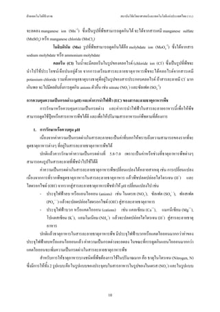 ฝายเทคโนโลยีชีวภาพ                                      สถาบันวิจัยวิทยาศาสตรและเทคโนโลยีแหงประเทศไทย (วว.)


จะลดลง manganese ion (Mn+2) ซึ่งเปนรูปที่พืชสามารถดูดกินได จะไดจากสารเคมี manganese sulfate
(MnSO4) หรือ manganese chloride (MnCl2)
                โมลิบดินัม (Mo) รูปที่พืชสามารถดูดกินไดคือ molybdate ion (MoO4-2) ซึ่งไดจากสาร
sodium molybdate หรือ ammonium molybdate
                คลอรีน (Cl) ในน้ําจะมีคลอรีนในรูปของคลอไรด (chloride ion (Cl-) ซึ่งเปนรูปที่พืชจะ
นํา ไปใชป ระโยชน เ จื อ ปนอยู ด ว ย จากการเตรีย มสารละลายธาตุ อ าหารพื ช จะได ค ลอไรด จ ากสารเคมี
potassium chloride รวมทั้งจากจุลธาตุบางธาตุที่อยูในรูปของสารประกอบคลอไรด ถาสารละลายมี Cl- มาก
เกินพอ จะไปมีผลยับยั้งการดูดกิน anions ตัวอื่น เชน nitrate (NO3-) และซัลเฟต (SO4-2)

การควบคุมความเปนกรดดาง (pH) และคาการนําไฟฟา (EC) ของสารละลายธาตุอาหารพืช
      การรักษาหรือควบคุมความเปนกรดดาง และคาการนําไฟฟาในสารละลายอาหารนี้เพื่อใหพืช
สามารถดูดใชปุยหรือสารอาหารพืชไดดี และเพื่อใหปริมาณสารอาหารแกพืชตามที่ตองการ

     1. การรักษาหรือควบคุม pH
         เนื่องจากคาความเปนกรดดางในสารละลายจะเปนคาที่บอกใหทราบถึงความสามารถของรากที่จะ
ดูดธาตุอาหารตางๆ ที่อยูในสารละลายธาตุอาหารพืชได
         ปกติแลวควรรักษาคาความเปนกรดดางที่ 5.8-7.0 เพราะเปนคาหรือชวงที่ธาตุอาหารพืชตางๆ
สามารถคงรูปในสารละลายที่พืชนําไปใชไดดี
         คาความเปนกรดดางในสารละลายธาตุอาหารพืชเปลี่ยนแปลงไดหลายสาเหตุ เชน การเปลี่ยนแปลง
เนื่องจากการที่รากพืชดูดธาตุอาหารในสารละลายธาตุอาหาร แลวพืชปลดปลอยไฮโดรเจน (H+) และ
ไฮดรอกไซด (OH-) จากรากสูสารละลายธาตุอาหารพืชทําให pH เปลี่ยนแปลงไป เชน
         - ประจุไฟฟาลบ หรือแอนไอออน (anions) เชน ไนเตรท (NO3-), ซัลเฟต (SO4- -), ฟอสเฟต
              (PO4- - -) แลวจะปลดปลอยไฮดรอกไซด (OH-) สูสารละลายธาตุอาหาร
         - ประจุไฟฟาบวก หรือแคตไอออน (cations) เชน แคลเซียม (Ca++), แมกนีเซียม (Mg++),
              โปแตสเซียม (K+), แอมโมเนียม (NH4+) แลวจะปลดปลอยไฮโดรเจน (H+) สูสารละลายธาตุ
              อาหาร
         ปกติแลวธาตุอาหารในสารละลายธาตุอาหารพืช มีประจุไฟฟาบวกหรือแคตไอออนมากกวาคาของ
ประจุไฟฟาลบหรือแอนไอออนแลว คาความเปนกรดดางจะลดลง ในขณะที่การดูดกินแอนไอออนมากกวา
แคตไอออนจะเพิ่มความเปนกรดดางในสารละลายธาตุอาหารพืช
         สําหรับการใหธาตุอาหารบางชนิดที่พืชตองการใชในปริมาณมาก คือ ธาตุไนโตรเจน (Nitrogen, N)
ซึ่งมีการใหทั้ง 2 รูปแบบ คือ ในรูปแบบของประจุลบในสารอาหารในรูปของไนเตรส (NO3-) และในรูปแบบ



                                                  10
 