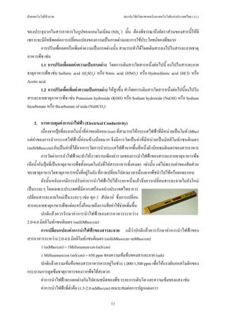 ฝายเทคโนโลยีชีวภาพ                                       สถาบันวิจัยวิทยาศาสตรและเทคโนโลยีแหงประเทศไทย (วว.)


ของประจุบวกในสารอาหารในรูปของแอมโมเนียม (NH4+) นั้น ตองพิจารณาถึงอัตราสวนของสารนี้ใหดี
เพราะจะมีอทธิพลตอการเปลี่ยนแปลงของความเปนกรดดางและการใชประโยชนของพืชมาก
            ิ
        การปรับเพื่อลดหรือเพิ่มคาความเปนกรดดางนั้น สามารถทําไดโดยเติมสารลงไปในสารละลายธาตุ
อาหารพืช เชน
        1.1 การปรับเพื่อลดคาความเปนกรดดาง โดยการเติมสารใดสารหนึ่งตอไปนี้ ลงไปในสารละลาย
ธาตุอาหารพืช เชน Sulfuric acid (H2SO4) หรือ Nitric acid (HNO3) หรือ Hydrochloric acid (HCl) หรือ
Acetic acid
        1.2 การปรับเพื่อเพิ่มคาความเปนกรดดาง ใหสูงขึ้น ทําโดยการเติมสารใดสารหนึ่งตอไปนี้ลงไปใน
สารละลายธาตุอาหารพืช เชน Potassium hydroxide (KOH) หรือ Sodium hydroxide (NaOH) หรือ Sodium
bicarbonate หรือ Bicarbonate of soda (NaHCO3)

     2. การควบคุมคาการนําไฟฟา (Electrical Conductivity)
          เนื่องจากปุยที่ละลายในน้ําที่คาของอิออน (ion) ที่สามารถใหกระแสไฟฟาที่มีหนวยเปนโมท (Mho)
แตคาของการนํากระแสไฟฟานี้คอนขางนอยมาก จึงมีการวัดเปนคาที่มีหนวยเปนมิลลิโมท/เซนติเมตร
(milliMhos/cm) อันเปนคาที่ไดจากการวัดการนํากระแสไฟฟาจากพื้นที่หนึ่งคิวบิกเซนติเมตรของสารอาหาร
          การวัดคาการนําไฟฟาจะทําใหเราทราบเพียงคารวมของการนําไฟฟาของสารละลายธาตุอาหารพืช
(คือน้ํากับปุยที่เปนธาตุอาหารพืชทั้งหมดในถังที่ใสสารอาหารทั้งหมด) เทานั้น แตไมทราบคาของสัดสวน
ของธาตุอาหารใดธาตุอาหารหนึ่งที่อยูในถัง ที่อาจเปลี่ยนไปตามเวลาเนื่องจากพืชนําไปใชหรือตกตะกอน
          ดังนั้นหลังจากมีการปรับคาการนําไฟฟาไปไดระยะหนึ่งแลวจึงควรเปลี่ยนสารละลายในถังใหม
เปนระยะๆ โดยเฉพาะประเทศที่มีอากาศรอนอยางประเทศไทย ควร
เปลี่ยนสารละลายใหมเปนระยะๆ เชน ทุก 3 สัปดาห ซึ่งการเปลี่ยน
สารละลายธาตุอาหารพืชแตละครั้งก็หมายถึงการเสียคาใชจายเพิ่มขึ้น
          ปกติแลวควรรักษาคาการนําไฟฟาของสารอาหารระหวาง
2.0-4.0 มิลลิโมท/เซนติเมตร (milliMhos/cm)
          การเปลี่ยนแปลงคาการนําไฟฟาของสารละลาย แมวาปกติแลวควรรักษาคาการนําไฟฟาของ
สารอาหารระหวาง 2.0-4.0 มิลลิโมท/เซนติเมตร (milliMhos/cm=mMhos/cm)
          1 (mMho/cm) = 1Millisiemen/cm (mS/cm)
          1 Millisiemen/cm (mS/cm) = 650 ppm ของความเขมขนของสารละลาย (salt)
          ปกติแลวความเขมขนของสารอาหารควรอยูในชวง 1,000-1,500 ppm เพื่อใหแรงดันออสโมติกของ
กระบวนการดูดซึมธาตุอาหารของรากพืชไดสะดวก
          คาการนําไฟฟาจะแตกตางกันไปตามชนิดของพืช ระยะการเติบโต และความเขมของแสง เชน
          คาการนําไฟฟาที่ต่ําคือ (1.5-2.0 mMho/cm) เหมาะสมตอการปลูกแตงกวา

                                                  11
 