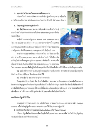 ฝายเทคโนโลยีชีวภาพ                                       สถาบันวิจัยวิทยาศาสตรและเทคโนโลยีแหงประเทศไทย (วว.)


   5. อุปกรณสําหรับการเตรียมและตรวจวัดสารละลาย
       เชน เครื่องชั่ง ภาชนะใสสารละลายเขมขน ปุยหรือธาตุอาหาร เครื่องมือ
ตรวจวัดความเปนกรดดาง (pH meter) และวัดคาการนําไฟฟา (EC meter) เปนตน

   6. วัสดุและอุปกรณตางๆ ที่เกี่ยวของ
        6.1 ถั ง ใส ส ารละลายธาตุ อาหารพืช จะมีขนาดเล็ก หรือ ใหญ
แตกตางกันไปตามขนาดของการเก็บกักสารละลายธาตุอาหารพืชกับ
ระบบที่ปลูก
        ปกติแลวระบบการปลูกแบบ Nutrient Film Technique (NFT)
ในยุ โรป จะมี ขนาดถังที่ บรรจุ สารละลายธาตุอาหารพืชทั้ งหมดด ว ย
อัตราสวนระหวางปริมาณสารละลายธาตุอาหารพืชที่ใชในการปลูกตาม
รางปลูก 90% ตอปริมาณสารละลายธาตุอาหารพืชที่อยูในถัง 10%
         สํ า หรั บ ในประเทศไทยเรามี อ ากาศร อ น อาจพิ จ ารณาเพิ่ ม
อัตราสวนปริมาณสารละลายธาตุอาหารพืชที่อยูในถัง (ที่มักฝงในดิน
หรืออยูในที่รมเพื่อลดอุณหภูมิของสารอาหาร) เพิ่มขึ้นเปน 20-30% เพื่อ
เปนแนวทางหนึ่งในการแกปญหาอุณหภูมิและการลดลงของออกซิเจน
ในสารละลายธาตุอาหารพืชที่อยูในถังกอนหมุนเวียนขึ้นไปเลี้ยงตนพืช แตวิธีนี้เปนการเพิ่มตนทุนการผลิต
         6.2 ถุงมือ ใชในการเตรียม/รักษาหรือควบคุมคาความเปนกรดดาง เพราะสารปรับความเปนกรดดาง
ที่กลาวมาเปนกรดที่ทําลาย ผิวหนังและเสื้อผาได
         6.3 เครื่องชั่ง วัด ตวง ปริมาณปุยหรือสารอาหาร
         วัสดุผูกมัดหรือรองรับตนพืช สําหรับพืชที่มีความสูง เชน มะเขือเทศ และรากของพืชไมสามารถ
ยึดแนนกับวัสดุปลูกเหมือนกับการปลูกบนพื้นดินทั่วไป จึงตองมีวัสดุรองรับตนพืช เพื่อเปนสิ่งที่ชวยทําให
ตนพืชที่มีลําตนสูง และใหผลผลิตที่เปนผลที่มีน้ําหนัก (เชน มะเขือเทศ พริก แตง) สามารถทรงตัวอยูได
เชน เชือก ลวด ไมค้ํา และอาจมีสิ่งผูกมัด (ที่ทําดวยพลาสติก) ติดกับตนพืชอีกดวย

เทคนิคการปลูกพืชไรดิน

         การปลูก พื ช ไร ดิ น หมายถึง การผลิตพื ช โดยทํ าการปลูกในสารละลายธาตุอาหารพืช (nutrient
solution) หรือในวัสดุปลูกที่เหมาะสม สามารถจําแนกไดเปน 2 แบบใหญๆ ดังนี้
    I. เทคนิคการปลูกพืชในสารละลาย (Solution Culture หรือ Water Culture)
         เปนการปลูกพืชโดยปลอยรากพืชเจริญเติบโตในสารละลายธาตุอาหารพืช โดยไมมีวัสดุปลูกใดๆ
รองรับรากพืช แบงออกไดหลายวิธี ดังนี้


                                                  14
 