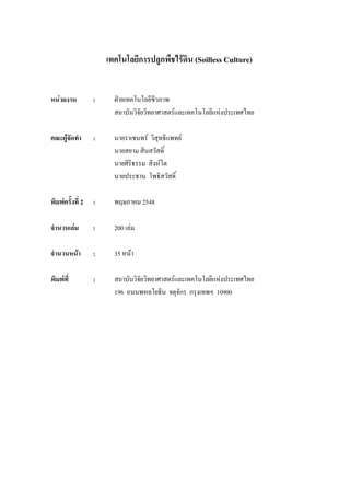 เทคโนโลยีการปลูกพืชไรดิน (Soilless Culture)


หนวยงาน          :     ฝายเทคโนโลยีชีวภาพ
                        สถาบันวิจัยวิทยาศาสตรและเทคโนโลยีแหงประเทศไทย

คณะผูจัดทํา      :     นายราเชนทร วิสุทธิแพทย
                        นายสยาม สินสวัสดิ์
                        นายศิริธรรม สิงหโต
                        นายประธาน โพธิสวัสดิ์

พิมพครั้งที่ 2   :     พฤษภาคม 2548

จํานวนเลม        :     200 เลม

จํานวนหนา        :     35 หนา

พิมพที่          :     สถาบันวิจัยวิทยาศาสตรและเทคโนโลยีแหงประเทศไทย
                        196 ถนนพหลโยธิน จตุจกร กรุงเทพฯ 10900
                                               ั
 