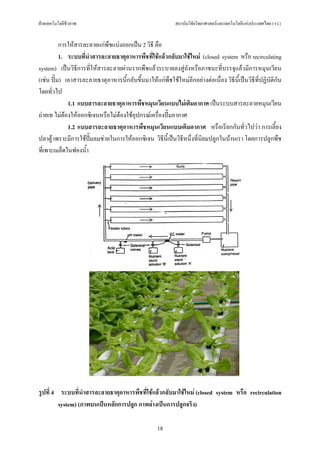 ฝายเทคโนโลยีชีวภาพ                                         สถาบันวิจัยวิทยาศาสตรและเทคโนโลยีแหงประเทศไทย (วว.)


          การใหสารละลายแกพืชแบงออกเปน 2 วิธี คือ
          1. ระบบที่นําสารละลายธาตุอาหารพืชที่ใชแลวกลับมาใชใหม (closed system หรือ recirculating
system) เปนวิธีการที่ใหสารละลายผานรากพืชแลวระบายลงสูถังหรือภาชนะที่บรรจุแลวมีการหมุนเวียน
(เชน ปม) เอาสารละลายธาตุอาหารนี้กลับขึ้นมาใหแกพืชใชใหมอีกอยางตอเนื่อง วิธีนี้เปนวิธีที่ปฏิบัติกัน
โดยทั่วไป
             1.1 แบบสารละลายธาตุอาหารพืชหมุนเวียนแบบไมเติมอากาศ เปนระบบสารละลายหมุนเวียน
ถายเท ไมตองใหออกซิเจนหรือไมตองใชอุปกรณเครื่องปมอากาศ
             1.2 แบบสารละลายธาตุอาหารพืชหมุนเวียนแบบเติมอากาศ หรือเรียกกันทั่วไปวา การเลี้ยง
ปลาตู เพราะมีการใชปมลมชวยในการใหออกซิเจน วิธีน้เี ปนวิธีหนึ่งที่นิยมปลูกในบานเรา โดยการปลูกพืช
ที่เพาะเมล็ดในฟองน้ํา




รูปที่ 4 ระบบที่นําสารละลายธาตุอาหารพืชที่ใชแลวกลับมาใชใหม (closed system หรือ recirculation
         system) (ภาพบนเปนหลักการปลูก ภาพลางเปนการปลูกจริง)

                                                    18
 