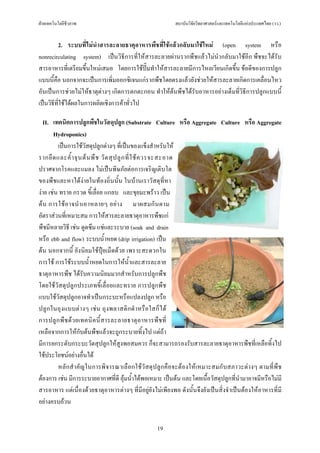ฝายเทคโนโลยีชีวภาพ                                        สถาบันวิจัยวิทยาศาสตรและเทคโนโลยีแหงประเทศไทย (วว.)


         2. ระบบที่ไมนําสารละลายธาตุอาหารพืชที่ใชแลวกลับมาใชใหม (open system หรือ
nonrecirculating system) เปนวิธีการที่ใหสารละลายผานรากพืชแลวไมนํากลับมาใชอีก พืชจะไดรับ
สารอาหารที่เตรียมขึ้นใหมเสมอ โดยการใชปมทําใหสารละลายมีการไหลเวียนเกิดขึ้น ขอดีของการปลูก
แบบนี้คือ นอกจากจะเปนการเพิ่มออกซิเจนแกรากพืชโดยตรงแลวยังชวยใหสารละลายเกิดการเคลื่อนไหว
อันเปนการชวยไมใหธาตุตางๆ เกิดการตกตะกอน ทําใหตนพืชไดรับอาหารอยางเต็มที่วิธีการปลูกแบบนี้
เปนวิธีที่ใชไดผลในการผลิตเชิงการคาทั่วไป

   II. เทคนิคการปลูกพืชในวัสดุปลูก (Substrate Culture หรือ Aggregate Culture หรือ Aggregate
       Hydroponics)
         เปนการใชวัสดุปลูกตางๆ ที่เปนของแข็งสําหรับให
รากยึ ด และค้ํ า จุ น ต น พื ช วั ด สุ ป ลู ก ที่ ใ ช ค วรจะสะอาด
ปราศจากโรคและแมลง ไมเปนพิษภัยตอการเจริญเติบโต
ของพืชและหาไดงายในทองถิ่นนั้น ในบานเราวัสดุที่หา
งาย เชน ทราย กรวด ขี้เลื่อย แกลบ และขุยมะพราว เปน
ต น การใช อ าจนํ า เอาหลายๆ อย า ง มาผสมกั น ตาม
อัตราสวนที่เหมาะสม การใหสารละลายธาตุอาหารพืชแก
พืชมีหลายวิธี เชน ดูดซึม แชและระบาย (soak and drain
หรือ ebb and flow) ระบบน้ําหยด (drip irrigation) เปน
ตน นอกจากนี้ ยังนิยมใชปุยเม็ดดวย เพราะสะดวกใน
การใช การใชระบบน้ําหยดในการใหน้ําและสารละลาย
ธาตุอาหารพืช ไดรับความนิยมมากสําหรับการปลูกพืช
โดยใชวัสดุปลูกประเภทขี้เลื่อยและทราย การปลูกพืช
แบบใชวัสดุปลูกอาจทําเปนกระบะหรือแปลงปลูก หรือ
ปลู ก ในถุ ง แบบต า งๆ เช น ถุ งพลาสติ ก ดํ าหรื อ ใสก็ไ ด
การปลู ก พื ช ด ว ยเทคนิ ค นี้ ส ารละลายธาตุ อ าหารพื ช ที่
เหลือจากการใหกับตนพืชแลวจะถูกระบายทิ้งไป แตถา
มีการยกระดับกระบะวัดสุปลูกใหสูงพอสมควร ก็จะสามารถรองรับสารละลายธาตุอาหารพืชที่เหลือทิ้งไป
ใชประโยชนอยางอื่นได
         หลัก สําคั ญในการพิจารณาเลื อกใชวัสดุปลูก คือจะตองให เหมาะสมกับสภาวะตางๆ ตามที่พื ช
ตองการ เชน มีการระบายอากาศที่ดี อุมน้ําไดพอเหมาะ เปนตน และโดยเนื้อวัสดุปลูกที่นํามาอาจมีหรือไมมี
สารอาหาร แตเนื่องดวยธาตุอาหารตางๆ ที่มีอยูยังไมเพียงพอ ดังนั้นจึงยังเปนสิ่งจําเปนตองใหอาหารที่มี
อยางครบถวน


                                                   19
 