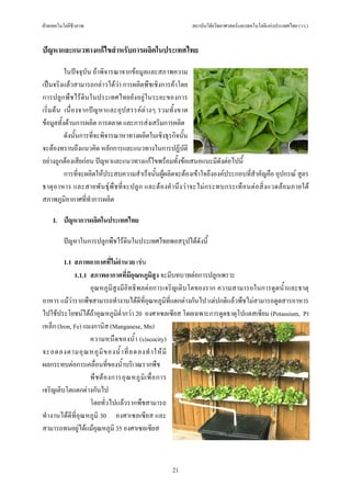 ฝายเทคโนโลยีชีวภาพ                                            สถาบันวิจัยวิทยาศาสตรและเทคโนโลยีแหงประเทศไทย (วว.)


ปญหาและแนวทางแกไขสําหรับการผลิตในประเทศไทย

          ในปจจุบัน ถาพิจารณาจากขอมูลและสภาพความ
เปนจริงแลวสามารถกลาวไดวา การผลิตพืชเชิงการคาโดย
การปลูกพืชไรดินในประเทศไทยยังอยูในระยะของการ
เริ่มตน เนื่ องจากปญหาและอุปสรรคต างๆ รวมทั้งขาด
ขอมูลทั้งดานการผลิต การตลาด และการสงเสริมการผลิต
          ดังนั้นการที่จะพิจารณาหาทางผลิตในเชิงธุรกิจนั้น
จะตองทราบถึงแนวคิด หลักการและแนวทางในการปฏิบติ              ั
อยางถูกตองเสียกอน ปญหาและแนวทางแกไขพรอมทั้งขอเสนอแนะมีดังตอไปนี้
          การที่จะผลิตใหประสบความสําเร็จนั้นผูผลิตจะตองเขาใจถึงองคประกอบที่สําคัญคือ อุปกรณ สูตร
ธาตุ อ าหาร และสายพั น ธุ พื ช ที่จ ะปลู ก และต อ งคํา นึง วา จะไม ก ระทบกระเทื อนต อ สิ่ ง แวดล อ มภายใต
สภาพภูมอากาศที่ทําการผลิต
           ิ

    I. ปญหาการผลิตในประเทศไทย

         ปญหาในการปลูกพืชไรดินในประเทศไทยพอสรุปไดดังนี้

         1.1 สภาพอากาศที่ไมอํานวย เชน
             1.1.1 สภาพอากาศที่มีอุณหภูมิสูง จะมีบทบาทตอการปลูกเพราะ
                   อุณหภูมิสูงมีอิทธิพลตอการเจริญเติบโตของราก ความสามารถในการดูดน้ําและธาตุ
อาหาร แมวารากพืชสามารถทํางานไดดีที่อุณหภูมิที่แตกตางกันไป แตปกติแลวพืชไมสามารถดูดสารอาหาร
ไปใชประโยชนไดถาอุณหภูมิต่ํากวา 20 องศาเซลเซียส โดยเฉพาะการดูดธาตุโปแตสเซียม (Potassium, P)
เหล็ก (Iron, Fe) แมงกานิส (Manganese, Mn)
                   ความหนื ด ของน้ํา (viscocity)
จะลดลงตามอุ ณ หภู มิ ข องน้ํ า ที่ ล ดลงทํ า ให มี
ผลกระทบตอการเคลื่อนที่ของน้ําบริเวณรากพืช
                   พื ช ต อ งการอุ ณ หภู มิ เ พื่ อ การ
เจริญเติบโตแตกตางกันไป
                   โดยทั่วไปแลวรากพืชสามารถ
ทํางานไดดีที่อุณหภูมิ 30 องศาเซลเซียส และ
สามารถทนอยูไดแมอุณหภูมิ 35 องศาเซลเซียส



                                                      21
 