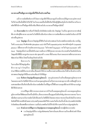 ฝายเทคโนโลยีชีวภาพ                                         สถาบันวิจัยวิทยาศาสตรและเทคโนโลยีแหงประเทศไทย (วว.)


แนวทางแกไขปญหาการปลูกพืชไรดินในประเทศไทย

         แมวาการผลิตพืชเชิงการคาโดยการปลูกพืชไรดินมองดูแลวเหมือนจะมีปญหาและอุปสรรคแต
ไมใชวาจะเปนสิ่งที่เปนไปไมได โลกในอนาคตเปนสิ่งที่ทาทายใหตอสู ผูเขียนยังมั่นใจวายังมีโอกาสในการ
ผลิตไดถามีการแกไขปญหาที่เกี่ยวของไดอยางจริงจัง แนวทางแกไขปญหามีดังนี้

      1.1 ดานการผลิต ทําการคนควาวิจัยเกี่ยวกับปจจัยการผลิต เชน วัสดุปลูก โรงเรือน สูตรสารอาหารพันธุ
พืช สารพันธุพืช ตลาด และเทคโนโลยีที่เกี่ยวของกับการจัดการการผลิตเพื่อสามารถผลิตในเชิงการคาได
อยางเปนรูปธรรม
          1.1.1 วัสดุปลูก เนื่องจากวัสดุปลูกที่ใชกันในตางประเทศและในประเทศมีหลายชนิด เชน เวอรมิคู-
ไลท (vermiculite) หินฟอสเฟต (phosphate rock) เปอรไลท (eapanded perlite) พลาสติกหยุนตัว (expanded
plastics) มีช่ือทางการคาวาเบยสะแตรท (baystrat) ไฮโกรพอร (hygropor) สะไตโรมุล (styromull) เลกา
(leca) วัสดุปลูกที่กลาวมานี้ยังมีปริมาณความตองการใชนอยและราคาแพง ประกอบดวยไทยยังมีปริมาณ
วัสดุเหลือใชที่มีราคาถูกจํานวนมาก เชน ขุยมะพราว แกลบ ขี้เถาแกลบ หินกรวดและทรายที่สามารถหาทาง
พัฒนานํามาใชประโยชนในเชิงธุรกิจอยางจริงจัง
                 ข อ ควรระวั ง
ในการเลือกใชวัสดุปลูกตอง
พิ จ า ร ณ า ดู ว า วั ส ดุ ที่ จ ะ
นํามาใชมีสภาพที่เปนกรด-ดางที่จะเปนผลทําใหคาความเปนกรดดางเปลี่ยนแปลงไปดวย ตองทําการปรับ
สภาพของวัสดุปลูกใหเปนกลางกอนที่จะนําไปใชปลูก
          1.1.2 คนคิดหาวัสดุปลูกที่ลดอุณหภูมิของน้ํา และรูปแบบของโรงเรือนที่ลดอุณหภูมิของอากาศ
โดยเฉพาะเทคโนโลยีที่ทําใหสามารถรักษาอุณหภูมิของน้ําหรือสารละลายธาตุอาหารที่รากพืชอยูที่ 20-30
องศาเซลเซียส เปนสิ่งจําเปนเกี่ยวกับการผลิตพืช ถาแกปญหานี้ไดดวยการลงทุนที่ต่ําจะทําใหสามารถปลูก
พืชไดอยางสบาย
                 การแกปญหาที่มีราคาเหมาะสมทางการคาในเรื่องลดอุณหภูมิของน้ํา และลดอุณหภูมิของ
ภูมอากาศโดยใชพัดลมหรือเครื่องมืออื่นๆ ที่เหมาะสมจะเปนกุญแจเริ่มตนสําคัญ (ตอจากการตลาด) ในการ
    ิ
เพิ่มขีดความสามารถในการผลิต ยิ่งถาเปนเทคโนโลยีที่เปนไทยเทค (THAI TECH) ดวยแลวยังมีโอกาสขาย
ลิขสิทธิ์ใหตางชาติอีกดวยเพราะประเทศในเขตเอเซียก็ใหความสนใจเกี่ยวกันเรื่องนี้ เชน ประเทศอินโดนีเซีย
กําลังผลิตมะเขือเทศเพื่อการสงออก รวมทั้งประเทศสิงคโปรก็กําลังใหความสนใจในการปลูกอยูเชนกัน
          1.1.3 ตัวอยางการแกปญหารางวัสดุปลูกและการลดอุณหภูมิของน้ํา ของผูผลิตบางรายเชน
                 • รางวัสดุปลูกที่เปนรางปลูกพิเศษผสมไททาเนียมสะทอนความรอนเพื่อชวยทําใหลด
                        อุณหภูมของน้ํา
                                   ิ


                                                    26
 